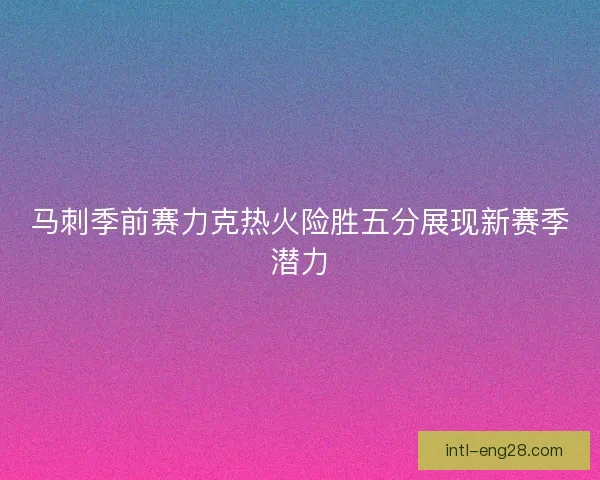 马刺季前赛力克热火险胜五分展现新赛季潜力